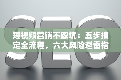 短视频营销不踩坑：五步搞定全流程，六大风险避雷指南