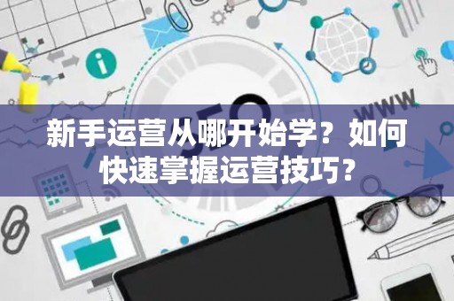 新手运营从哪开始学？如何快速掌握运营技巧？